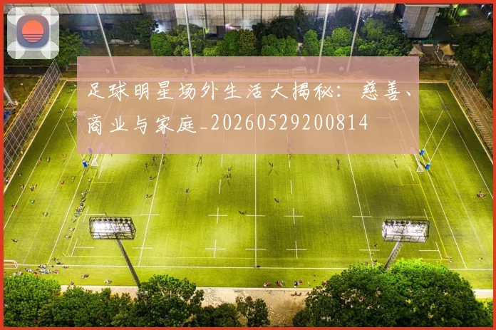 足球明星场外生活大揭秘：慈善、商业与家庭_20260529200814