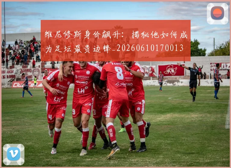 维尼修斯身价飙升:揭秘他如何成为足坛最贵边锋_20260610170013