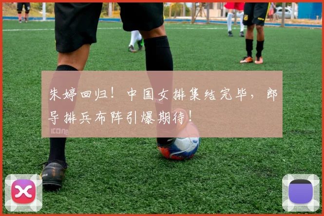 朱婷回归！中国女排集结完毕，郎导排兵布阵引爆期待！