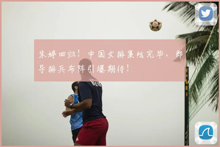朱婷回归！中国女排集结完毕，郎导排兵布阵引爆期待！