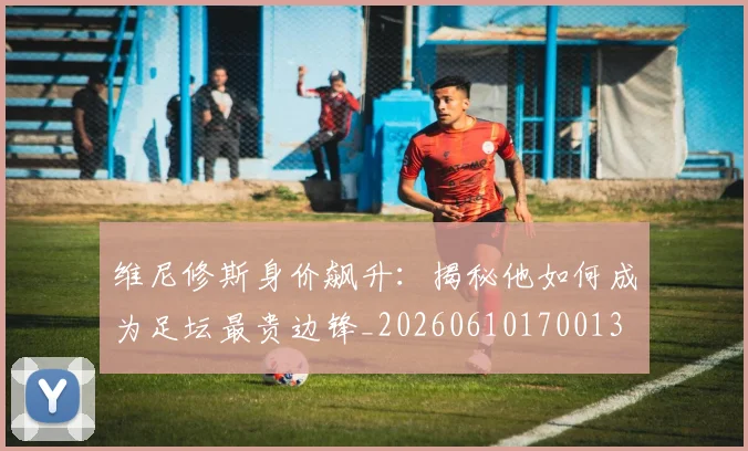 维尼修斯身价飙升：揭秘他如何成为足坛最贵边锋_20260610170013